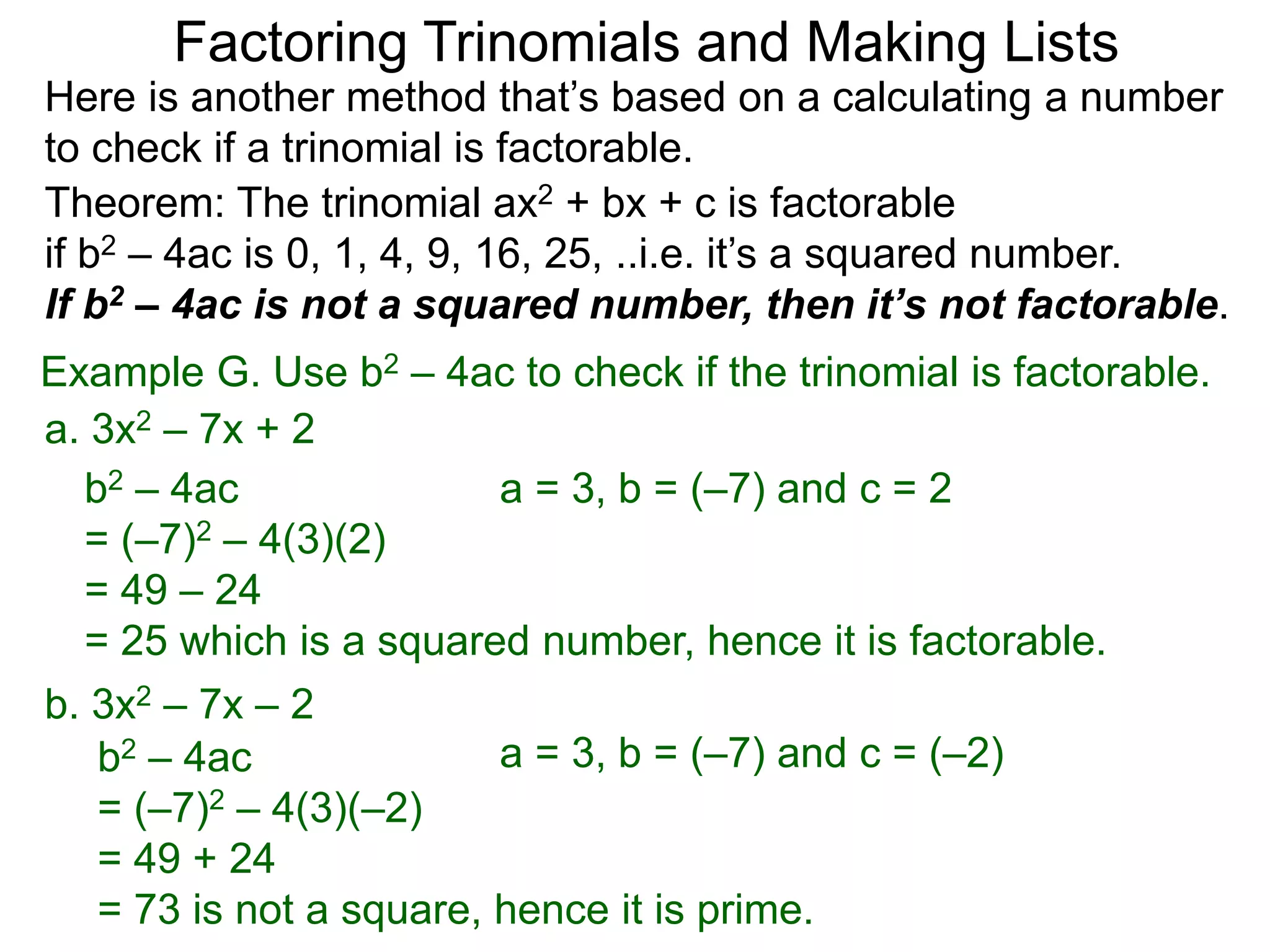 Example G. Use b2 – 4ac to check if the trinomial is factorable.
b2 – 4ac
= (–7)2 – 4(3)(–2)
= 49 + 24
= 73 is not a square, hence it is prime.
Theorem: The trinomial ax2 + bx + c is factorable
if b2 – 4ac is 0, 1, 4, 9, 16, 25, ..i.e. it’s a squared number.
If b2 – 4ac is not a squared number, then it’s not factorable.
a. 3x2 – 7x + 2
b2 – 4ac
= (–7)2 – 4(3)(2)
= 49 – 24
= 25 which is a squared number, hence it is factorable.
Here is another method that’s based on a calculating a number
to check if a trinomial is factorable.
Factoring Trinomials and Making Lists
b. 3x2 – 7x – 2
a = 3, b = (–7) and c = 2
a = 3, b = (–7) and c = (–2)
 