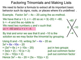 Example. Factor 3x2 – 4x – 20 using the ac-method.
We have that a = 3, c = –20 so ac = 3(–20) = –60,
b = –4 and the ac–table is:
We need two numbers u and v such that
uv = –60 and u + v = –4.
By trial and error we see that 6 and –10 is the
solution so we may factor the trinomial by grouping.
–60
–4
–106
Factoring Trinomials and Making Lists
Using 6 and –10, writing 3x2 – 4x – 20 as
3x2 + 6x –10x – 20
= (3x2 + 6x ) + (–10x – 20) put in two groups
= 3x(x + 2) – 10 (x + 2) pull out common factor
= (3x – 10)(x + 2) pull out common factor
Hence 3x2 – 4x – 20 = (3x – 10)(x + 2)
We need to factor a formula to extract all its important basic
behavior such its signs, roots, or places where it’s undefined .
 
