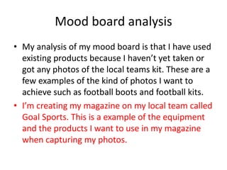 Mood board analysis
• My analysis of my mood board is that I have used
existing products because I haven’t yet taken or
got any photos of the local teams kit. These are a
few examples of the kind of photos I want to
achieve such as football boots and football kits.
• I’m creating my magazine on my local team called
Goal Sports. This is a example of the equipment
and the products I want to use in my magazine
when capturing my photos.
 