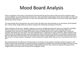 Mood Board Analysis
There is repetition in the colours I have found in the way that the primary colour of the kit and its secondary colour
contrast together very well making the kit stand out. I also noticed the sponsorships of the club are often in a plain and
simple font style which is easy to read. It is also in he secondary colour which allows it to be more visible when against
the primary colour of the it.
The sponsorships like to be placed in the centre of the kits where the chest would be or on the sleeves of the football
kits. I chose similar image styles to be able to compare the similarities and layouts of the kits.
When looking at a front cover football magazine you can see straight away that the colours are powerful and bright
and the pictures are close ups of the players with a lot of text around them which is eye catching. Where as a
newspaper front cover put an image of the person they are talking about and a made up slogan that is catchy, for
example “Roo blows fuse over boos” They also add bold text in a large font to make it stand out. When looking at the
inside articles the magazine articles have several photos and less text which combined is a nice balance because they
give the right amount of information for the readers but it doesn’t make people see it and think I don’t want to read
that cause its to long. However newspapers have the opposite strategy where they put one or two photos and a lot of
text.
My mood board will not influence my final product as my photos of my product is already complete however it will
make me look at the football kit I'm capturing and see comparisons between that and premier league club kits as most
Sunday league clubs try to replicate the layout of big football team kits. Also I will try to replicate the layout of the
magazine front and inside cover instead of the newspaper article.
 