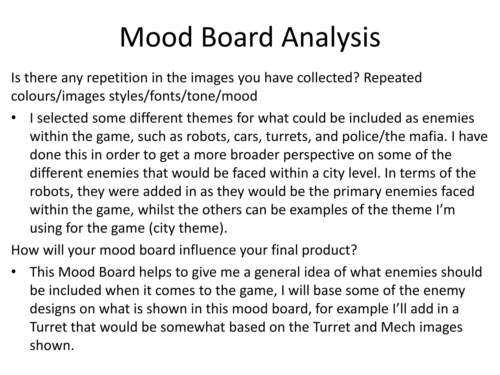 Mood Board Analysis
Is there any repetition in the images you have collected? Repeated
colours/images styles/fonts/tone/mood
• I selected some different themes for what could be included as enemies
within the game, such as robots, cars, turrets, and police/the mafia. I have
done this in order to get a more broader perspective on some of the
different enemies that would be faced within a city level. In terms of the
robots, they were added in as they would be the primary enemies faced
within the game, whilst the others can be examples of the theme I’m
using for the game (city theme).
How will your mood board influence your final product?
• This Mood Board helps to give me a general idea of what enemies should
be included when it comes to the game, I will base some of the enemy
designs on what is shown in this mood board, for example I’ll add in a
Turret that would be somewhat based on the Turret and Mech images
shown.
 
