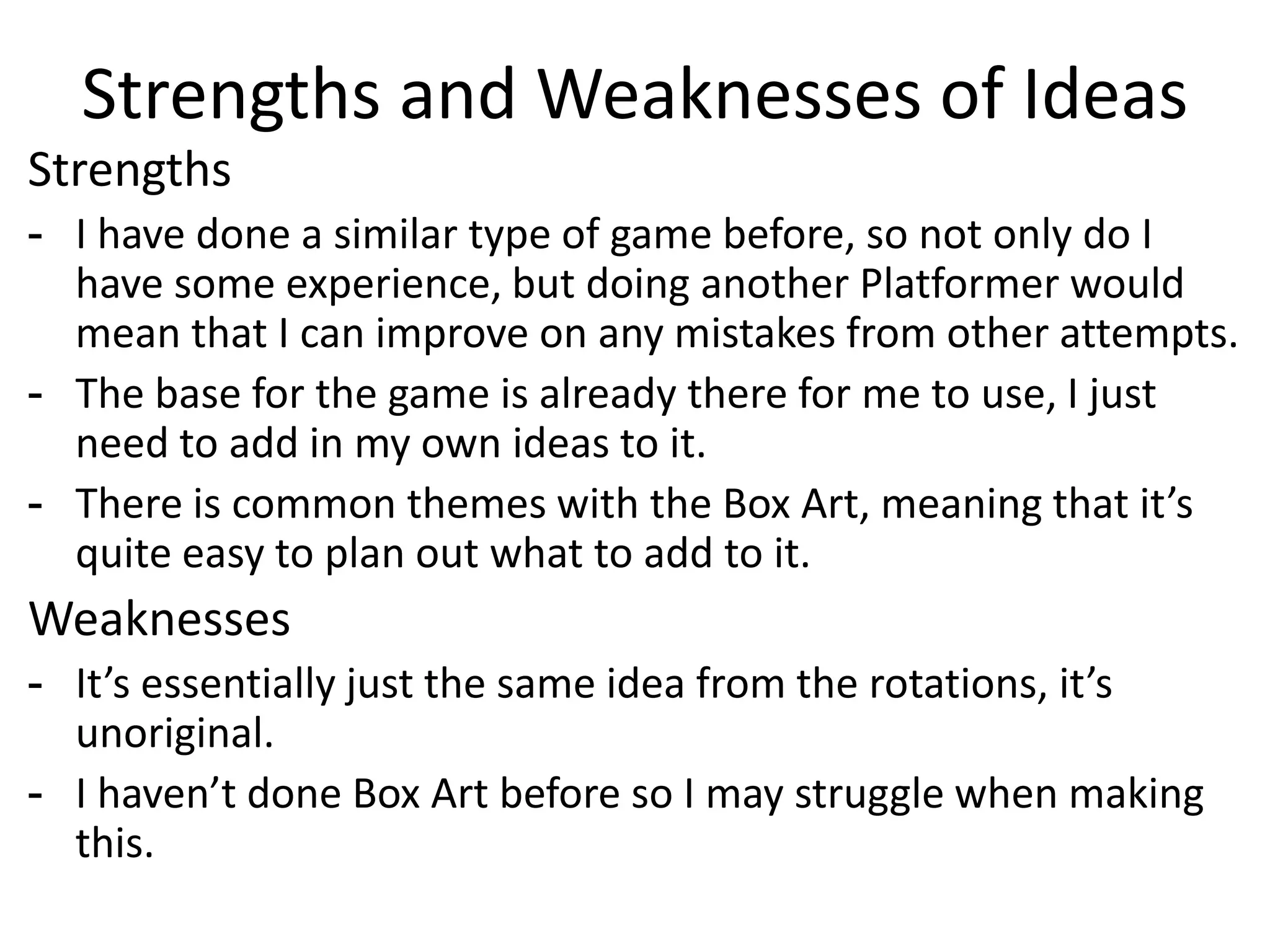 Strengths and Weaknesses of Ideas
Strengths
- I have done a similar type of game before, so not only do I
have some experience, but doing another Platformer would
mean that I can improve on any mistakes from other attempts.
- The base for the game is already there for me to use, I just
need to add in my own ideas to it.
- There is common themes with the Box Art, meaning that it’s
quite easy to plan out what to add to it.
Weaknesses
- It’s essentially just the same idea from the rotations, it’s
unoriginal.
- I haven’t done Box Art before so I may struggle when making
this.
 