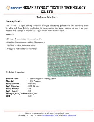 HENAN BEYNOST TEXTILE TECHNOLOGY
CO. LTD
Address: Henan Pilot Free Trade Zone (Zhengdong), China
Tel: 0086 18837189119 Email: vincent@benost.com. Web: www.benost.com
Technical Data Sheet
Forming Fabrics:
The 10 shed 1.5 layer forming fabric has stronger dewatering performance and secondary Fiber
Recycling and Straw Pulping Application for papermaking long paper machine or long wire paper
machine with a weight of between 50-220g to reduce paper machine wear.
Benefits：
1. Stronger dewatering performance, long life.
2. Excellent formation and excellent fiber support.
3. No fabric marking and easy to clean.
4. Very good stable and wear resistance.
Technical Properties:
Product Name : 1.5 layer polyester Forming fabrics
Material : 100% Polyester
WarpDiameter : 0.18 mm
Weft Diameter : 0.45, 0.2 mm
Warp Density : 24
Weft Density : 30
Strength (N/cm) Surface : 1000N/cm
CFM : 530
 