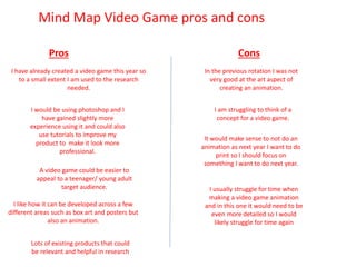 Mind Map Video Game pros and cons
Pros Cons
I have already created a video game this year so
to a small extent I am used to the research
needed.
In the previous rotation I was not
very good at the art aspect of
creating an animation.
I like how it can be developed across a few
different areas such as box art and posters but
also an animation.
I am struggling to think of a
concept for a video game.
I would be using photoshop and I
have gained slightly more
experience using it and could also
use tutorials to improve my
product to make it look more
professional.
A video game could be easier to
appeal to a teenager/ young adult
target audience.
Lots of existing products that could
be relevant and helpful in research
It would make sense to not do an
animation as next year I want to do
print so I should focus on
something I want to do next year.
I usually struggle for time when
making a video game animation
and in this one it would need to be
even more detailed so I would
likely struggle for time again
 