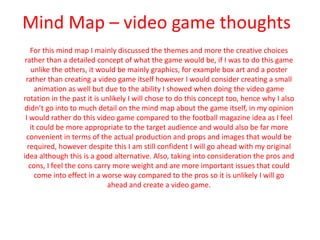Mind Map – video game thoughts
For this mind map I mainly discussed the themes and more the creative choices
rather than a detailed concept of what the game would be, if I was to do this game
unlike the others, it would be mainly graphics, for example box art and a poster
rather than creating a video game itself however I would consider creating a small
animation as well but due to the ability I showed when doing the video game
rotation in the past it is unlikely I will chose to do this concept too, hence why I also
didn’t go into to much detail on the mind map about the game itself, in my opinion
I would rather do this video game compared to the football magazine idea as I feel
it could be more appropriate to the target audience and would also be far more
convenient in terms of the actual production and props and images that would be
required, however despite this I am still confident I will go ahead with my original
idea although this is a good alternative. Also, taking into consideration the pros and
cons, I feel the cons carry more weight and are more important issues that could
come into effect in a worse way compared to the pros so it is unlikely I will go
ahead and create a video game.
 