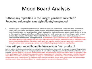 Mood Board Analysis
Is there any repetition in the images you have collected?
Repeated colours/images styles/fonts/tone/mood
• There are quite a lot patterns and similarities within my products. For example, a lot of the styles of the album
covers use a dark theme, for example the background will just be black and then the album name will be in a
central position quite in a fairly large font, usually above either the track list or the album graphic design. In terms
of the magazines they use a lot of san serif fonts and are very bold, which represents how they are quite serious
and are about bringing information. Also most of the albums have a background of a picturesque view of a
landscape / city with the artist looking towards it. A theme that is quite consistent across these mood boards are
the colours which are like the light blue and pink, I like these colours as they are similar to one of the album covers
on my mood board and I think the colours really work well together on this cover so I want to try use them on
mine, the colour white has came up a lot too and I will be looking to use that on my merchandise.
How will your mood board influence your final product?
I will try use the similar themes that others do and I will look at things for the album cover for example the style of the graphic on
the front and I will try use that as my main graphic design. As well as this I will probably use the distorted titles and similar colour
schemes. Although there are a lot of dark themed album covers, my favourite one and the one id most like to try emulate in a way
is "the world is yours" I like the bright themes on this and the nature type style it has where it is set outside, I also like the simple
styles of the merchandise where it is just text or an image on a plain t shirt as I think it makes it stand out. My mood board also
influences me to use a distorted font for the album cover, this is because when looking at the album covers they represent well
what the music is about and also stand out a lot more compared to normal serif and sans serif fonts.
 