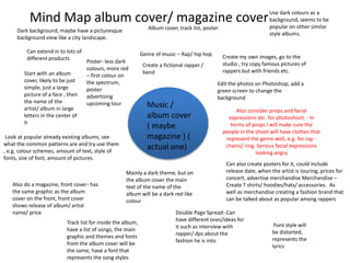 Mind Map album cover/ magazine cover
Music /
album cover
( maybe
magazine ) (
actual one)
Look at popular already existing albums, see
what the common patterns are and try use them
, e.g. colour schemes, amount of text, style of
fonts, size of font, amount of pictures.
Genre of music – Rap/ hip hop
Create a fictional rapper /
band
Create my own images, go to the
studio , try copy famous pictures of
rappers but with friends etc.
Edit the photos on Photoshop, add a
green screen to change the
background
Can extend in to lots of
different products
Start with an album
cover, likely to be just
simple, just a large
picture of a face , then
the name of the
artist/ album in large
letters in the center of
it
Can also create posters for it, could include
release date, when the artist is touring, prices for
concert, advertise merchandise Merchandise –
Create T shirts/ hoodies/hats/ accessories. As
well as merchandise creating a fashion brand that
can be talked about as popular among rappers
Also do a magazine, front cover- has
the same graphic as the album
cover on the front, front cover
shows release of album/ artist
name/ price Double Page Spread- Can
have different ones/ideas for
it such as interview with
rapper/ dps about the
fashion he is into
Font style will
be distorted,
represents the
lyrics
Use dark colours as a
background, seems to be
popular on other similar
style albums.
Dark background, maybe have a picturesque
background view like a city landscape.
Mainly a dark theme, but on
the album cover the main
text of the name of the
album will be a dark red like
colour
Album cover, track list, poster
Poster- less dark
colours, more red
– first colour on
the spectrum,
poster
advertising
upcoming tour
Track list for inside the album,
have a list of songs, the main
graphic and themes and fonts
from the album cover will be
the same, have a font that
represents the song styles
Also consider props and facial
expressions etc. for photoshoot. - In
terms of props I will make sure the
people in the shoot will have clothes that
represent the genre well, e.g. for rap -
chains/ ring. Serious facial expressions
looking angry
 