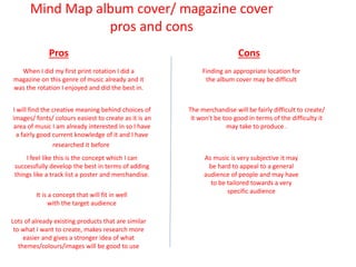 Mind Map album cover/ magazine cover
pros and cons
Pros Cons
When I did my first print rotation I did a
magazine on this genre of music already and it
was the rotation I enjoyed and did the best in.
Finding an appropriate location for
the album cover may be difficult
I will find the creative meaning behind choices of
images/ fonts/ colours easiest to create as it is an
area of music I am already interested in so I have
a fairly good current knowledge of it and I have
researched it before
I feel like this is the concept which I can
successfully develop the best in terms of adding
things like a track list a poster and merchandise.
The merchandise will be fairly difficult to create/
it won't be too good in terms of the difficulty it
may take to produce .
It is a concept that will fit in well
with the target audience
As music is very subjective it may
be hard to appeal to a general
audience of people and may have
to be tailored towards a very
specific audience
Lots of already existing products that are similar
to what I want to create, makes research more
easier and gives a stronger idea of what
themes/colours/images will be good to use
 