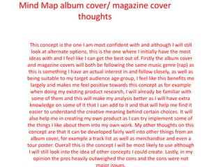 Mind Map album cover/ magazine cover
thoughts
This concept is the one I am most confident with and although I will still
look at alternate options, this is the one where I initially have the most
ideas with and I feel like I can get the best out of. Firstly the album cover
and magazine covers will both be following the same music genre (rap) as
this is something I have an actual interest in and follow closely, as well as
being suitable to my target audience age group, I feel like this benefits me
largely and makes me feel positive towards this concept as for example
when doing my existing product research, I will already be familiar with
some of them and this will make my analysis better as I will have extra
knowledge on some of it that I can add to it and that will help me find it
easier to understand the creative meaning behind certain choices. It will
also help me in creating my own product as I can try implement some of
the things I like about them into my own work. My other thoughts on this
concept are that it can be developed fairly well into other things from an
album cover, for example a track list as well as merchandise and even a
tour poster. Overall this is the concept I will be most likely to use although
I will still look into the idea of other concepts I could create. Lastly, in my
opinion the pros heavily outweighed the cons and the cons were not
major issues.
 