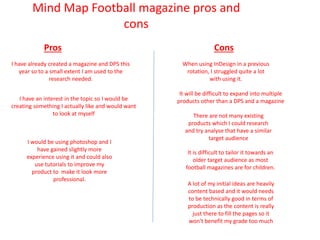 Mind Map Football magazine pros and
cons
Pros Cons
I have already created a magazine and DPS this
year so to a small extent I am used to the
research needed.
When using InDesign in a previous
rotation, I struggled quite a lot
with using it.
I have an interest in the topic so I would be
creating something I actually like and would want
to look at myself
It will be difficult to expand into multiple
products other than a DPS and a magazine
There are not many existing
products which I could research
and try analyse that have a similar
target audience
It is difficult to tailor it towards an
older target audience as most
football magazines are for children.
A lot of my initial ideas are heavily
content based and it would needs
to be technically good in terms of
production as the content is really
just there to fill the pages so it
won't benefit my grade too much
I would be using photoshop and I
have gained slightly more
experience using it and could also
use tutorials to improve my
product to make it look more
professional.
 