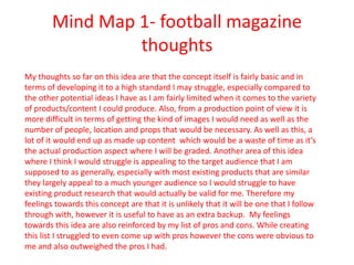 Mind Map 1- football magazine
thoughts
My thoughts so far on this idea are that the concept itself is fairly basic and in
terms of developing it to a high standard I may struggle, especially compared to
the other potential ideas I have as I am fairly limited when it comes to the variety
of products/content I could produce. Also, from a production point of view it is
more difficult in terms of getting the kind of images I would need as well as the
number of people, location and props that would be necessary. As well as this, a
lot of it would end up as made up content which would be a waste of time as it’s
the actual production aspect where I will be graded. Another area of this idea
where I think I would struggle is appealing to the target audience that I am
supposed to as generally, especially with most existing products that are similar
they largely appeal to a much younger audience so I would struggle to have
existing product research that would actually be valid for me. Therefore my
feelings towards this concept are that it is unlikely that it will be one that I follow
through with, however it is useful to have as an extra backup. My feelings
towards this idea are also reinforced by my list of pros and cons. While creating
this list I struggled to even come up with pros however the cons were obvious to
me and also outweighed the pros I had.
 