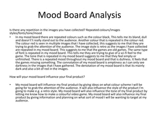 Mood Board Analysis
Is there any repetition in the images you have collected? Repeated colours/images
styles/fonts/tone/mood
• In my mood board there are repeated colours such as the colour black, This tells me its bland, dull
and doesn't’t really stand out to the audience. Another colour that is repeated is the colour red.
The colour red is seen in multiple images that I have collected, this suggests to me that they are
trying to grab the attention of the audience. The image style is retro as the images I have collected
are repeated in my mood board. This suggests to me that the games are old games. The same type
of font is repeated in my mood board. This tells me they are trying to give of a sci-fi feel to the
game. The tone that is repeated in my mood board suggests to me that they feel empty or
unfinished. There is a repeated mood throughout my mood board and that is dullness. It feels that
the games missing something. The connotation of my mood board is emptiness as I can only see
darkness in the images that I have gathered. The denotation of my mood board is that its mainly
dark and also a bit of red in the images.
How will your mood board influence your final product?
• My mood board will influence my final product by giving ideas on what colour scheme I will be
going for to grab the attention of the audience. It will also influence the style of the product I'm
going to make e.g. a retro style. My mood board will also influence the tone of my final product by
letting me know how to make a colourful video game. My mood board will also influence my final
product by giving information and planning on what sort of mood I will be wanting to target at my
audience.
 