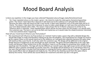 Mood Board Analysis
Is there any repetition in the images you have collected? Repeated colours/images styles/fonts/tone/mood
• Yes I have repeated colours as the mode is green. I do intend to make the video game characters/spaceships
green. The reason I have done this is because It will stand out to the audience as it will grab their attention
because the space ships will stand out like a soar thumb. It does have repetition such as the pixel style and Sci-Fi
theme. The reason I have done this is because its easy to make a pixel design as it will save time and allow me to
put more detail towards other slides. The reason I have chosen the Sci-Fi theme is because its similar to my
influence which is asteroids. I have repeated green which will be my main colour for this project, as it would catch
the customers eye. The tone is set out to be dark and mysterious as it would make the viewer/customer interested
in the story behind what's happening.
How will your mood board influence your final product?
• My mood board will influence my final product as I realised I had to make a space ship with a detailed design this
would take longer to make and therefore making me go over the deadline. The mood board has change my mind to
go for a green colour as this would stand out to the audience as it will grab their attention because the space ships
will stand out like a soar thumb. It will also catch the customers eye. The design will be different to the original
design because of plagiarism as this would get my work removed. The game will work differently as for copy right
issues and because I have limited time on this, therefore I have to cut the design to something more simpler as it
would go over the deadline. The logo will also be different as it would cause copy right issues as this will also bring
different colour schemes and design to counter react this. The design will be based on Sci-Fi and famous films E.G.
star wars that will help in my plan and final product in creating the enemy's space ship and my own. The game will
have sound effects that are designed and made by me. This will be the shooting sound from the space ship to
destroy the enemy. There will be also sound effects for movement and when you die in the game.
 