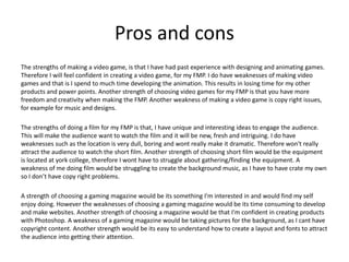 Pros and cons
The strengths of making a video game, is that I have had past experience with designing and animating games.
Therefore I will feel confident in creating a video game, for my FMP. I do have weaknesses of making video
games and that is I spend to much time developing the animation. This results in losing time for my other
products and power points. Another strength of choosing video games for my FMP is that you have more
freedom and creativity when making the FMP. Another weakness of making a video game is copy right issues,
for example for music and designs.
The strengths of doing a film for my FMP is that, I have unique and interesting ideas to engage the audience.
This will make the audience want to watch the film and it will be new, fresh and intriguing. I do have
weaknesses such as the location is very dull, boring and wont really make it dramatic. Therefore won't really
attract the audience to watch the short film. Another strength of choosing short film would be the equipment
is located at york college, therefore I wont have to struggle about gathering/finding the equipment. A
weakness of me doing film would be struggling to create the background music, as I have to have crate my own
so I don’t have copy right problems.
A strength of choosing a gaming magazine would be its something I'm interested in and would find my self
enjoy doing. However the weaknesses of choosing a gaming magazine would be its time consuming to develop
and make websites. Another strength of choosing a magazine would be that I'm confident in creating products
with Photoshop. A weakness of a gaming magazine would be taking pictures for the background, as I cant have
copyright content. Another strength would be its easy to understand how to create a layout and fonts to attract
the audience into getting their attention.
 