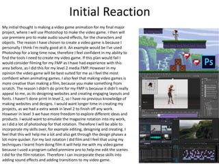 Initial Reaction
My initial thought is making a video game animation for my final major
project, where I will use Photoshop to make the video game. I then will
use premiere pro to make audio sound effects, for the characters and
objects. The reason I have chosen to create a video game is because I
personally I think I'm really good at it. An example would be I've used
Photoshop for a long time now, therefore I feel confident in my ability to
find the tools I need to create my video game. If this plan would fail I
would consider filming for my FMP as I have had experience with this
area before, as I did this for my level 2 media FMP. However in my
opinion the video game will be best suited for me as I feel the most
confident when animating games. I also feel that making video games is
more creative than making a film, because you make something from
scratch. The reason I didn’t do print for my FMP is because it didn’t really
appeal to me, as its designing websites and creating engaging layouts and
fonts. I haven’t done print in level 2, so I have no previous knowledge of
making websites and designs. I would want longer time in creating my
projects, as we had a extra week in level 2 to finish off any work.
However in level 3 we have more freedom to explore different ideas and
products. I would want to emulate the magazine rotation into my work,
as I did a lot of photoshop for that rotation. Therefore I will be able to
incorporate my skills over, for example editing, designing and creating. I
feel that this will help me a lot and also get through the design phases a
lot more quicker. For my last rotation I did film and I feel that using my
techniques I learnt from doing film it will help me with my video game
because I used a program called premiere pro to help me edit the scenes
I did for the film rotation. Therefore I can incorporate these skills into
adding sound effects and adding transitions to my video game.
 