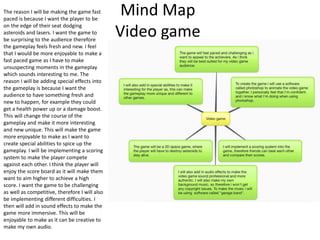 Mind Map
Video game
The reason I will be making the game fast
paced is because I want the player to be
on the edge of their seat dodging
asteroids and lasers. I want the game to
be surprising to the audience therefore
the gameplay feels fresh and new. I feel
that I would be more enjoyable to make a
fast paced game as I have to make
unsuspecting moments in the gameplay
which sounds interesting to me. The
reason I will be adding special effects into
the gameplay is because I want the
audience to have something fresh and
new to happen, for example they could
get a health power up or a damage boost.
This will change the course of the
gameplay and make it more interesting
and new unique. This will make the game
more enjoyable to make as I want to
create special abilities to spice up the
gameplay. I will be implementing a scoring
system to make the player compete
against each other. I think the player will
enjoy the score board as it will make them
want to aim higher to achieve a high
score. I want the game to be challenging
as well as competitive, therefore I will also
be implementing different difficulties. I
then will add in sound effects to make the
game more immersive. This will be
enjoyable to make as it can be creative to
make my own audio.
 
