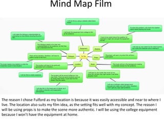 Mind Map Film
The reason I chose Fulford as my location is because it was easily accessible and near to where I
live. The location also suits my film idea, as the setting fits well with my concept. The reason I
will be using props is to make the scene more authentic. I will be using the college equipment
because I won’t have the equipment at home.
 