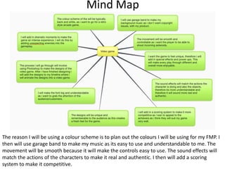 Mind Map
The reason I will be using a colour scheme is to plan out the colours I will be using for my FMP. I
then will use garage band to make my music as its easy to use and understandable to me. The
movement will be smooth because it will make the controls easy to use. The sound effects will
match the actions of the characters to make it real and authentic. I then will add a scoring
system to make it competitive.
 