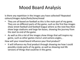 Mood Board Analysis
Is there any repetition in the images you have collected? Repeated
colours/images styles/fonts/tone/mood
• They are all based on football as this is the main part of my game.
They are on different parts of the game, such as the first few images
show street football and football league where as the next few then
show large stadiums and large fan bases, showing the journey from
the start to end of the game.
• As well as this a lot of the images show things that will inspire my
game, such as other games menu’s and camera angles, .
How will your mood board influence your final product?
• It will influence my final product through showing me how I could
possibly create parts of my game, as well as showing real life
versions of things that could be in the game.
 