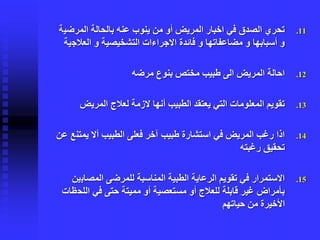 .11‫المرضي‬ ‫بالحالة‬ ‫عنه‬ ‫ينوب‬ ‫من‬ ‫أو‬ ‫المريض‬ ‫اخبار‬ ‫في‬ ‫الصدق‬ ‫تحري‬‫ة‬
‫العالج‬ ‫و‬ ‫التشخيصية‬ ‫االجراءات‬ ‫فائدة‬ ‫و‬ ‫مضاعفاتها‬ ‫و‬ ‫أسبابها‬ ‫و‬‫ية‬
.12‫مرضه‬ ‫بنوع‬ ‫مختص‬ ‫طبيب‬ ‫الى‬ ‫المريض‬ ‫احالة‬
.13‫المريض‬ ‫لعالج‬ ‫الزمة‬ ‫أنها‬ ‫الطبيب‬ ‫يعتقد‬ ‫التي‬ ‫المعلومات‬ ‫تقويم‬
.14‫يمتن‬ ‫أال‬ ‫الطبيب‬ ‫فعلى‬ ‫آخر‬ ‫طبيب‬ ‫استشارة‬ ‫في‬ ‫المريض‬ ‫رغب‬ ‫اذا‬‫عن‬ ‫ع‬
‫رغبته‬ ‫تحقيق‬
.15‫المصاب‬ ‫للمرضى‬ ‫المناسبة‬ ‫الطبية‬ ‫الرعاية‬ ‫تقويم‬ ‫في‬ ‫االستمرار‬‫ين‬
‫اللح‬ ‫في‬ ‫حتى‬ ‫مميتة‬ ‫أو‬ ‫مستعصية‬ ‫أو‬ ‫للعالج‬ ‫قابلة‬ ‫غير‬ ‫بأمراض‬‫ظات‬
‫حياتهم‬ ‫من‬ ‫األخيرة‬
 