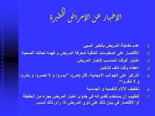 ‫رة‬‫ِي‬‫خ‬‫ل‬‫ا‬‫أض‬‫ر‬‫م‬‫لأ‬‫أ‬‫ن‬‫ع‬‫ار‬‫ي‬‫ح‬‫لأ‬‫أ‬
.1‫السيئ‬ ‫بالخبر‬ ‫المريض‬ ‫مفاجأة‬ ‫عدم‬
.2‫ال‬ ‫لحالته‬ ‫فهمه‬ ‫و‬ ‫المريض‬ ‫لمعرفة‬ ‫الكافية‬ ‫المعلومات‬ ‫على‬ ‫االقتصار‬‫صحية‬
.3‫المريض‬ ‫إلخبار‬ ‫المناسب‬ ‫الوقت‬ ‫اختيار‬
.4‫لإلخبار‬ ‫كاف‬ ‫وقت‬ ‫اعطاء‬
.5‫قال‬ ،‫االيجابية‬ ‫الجوانب‬ ‫على‬ ‫التركيز‬(‫ص‬:)”‫ب‬ ‫و‬ ‫تعسروا‬ ‫ال‬ ‫و‬ ‫يسروا‬‫شروا‬
‫تنفروا‬ ‫ال‬ ‫و‬“.
.6‫الجسدية‬ ‫و‬ ‫النفسية‬ ‫اآلالم‬ ‫تخفيف‬
.7‫ال‬ ‫من‬ ‫بجزء‬ ‫المريض‬ ‫اخبار‬ ‫جدوى‬ ‫في‬ ‫تقديراته‬ ‫يستخدم‬ ‫أن‬ ‫للطبيب‬‫حقيقة‬
‫أنسب‬ ‫ذلك‬ ‫رأى‬ ‫اذا‬ ‫المريض‬ ‫ذوي‬ ‫على‬ ‫ذلك‬ ‫بيان‬ ‫في‬ ‫االقتصار‬ ‫أو‬.
 