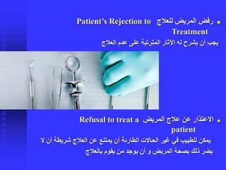 ◼‫للعالج‬ ‫المريض‬ ‫رفض‬Patient’s Rejection to
Treatment
‫العالج‬ ‫عدم‬ ‫على‬ ‫المترتبة‬ ‫اآلثار‬ ‫له‬ ‫يشرح‬ ‫أن‬ ‫يجب‬
◼‫المريض‬ ‫عالج‬ ‫عن‬ ‫االعتذار‬Refusal to treat a
patient
‫الحاالت‬ ‫غير‬ ‫في‬ ‫للطبيب‬ ‫يمكن‬‫الطارئة‬‫شريطة‬ ‫العالج‬ ‫عن‬ ‫يمتنع‬ ‫أن‬‫ال‬ ‫أن‬
‫بالعالج‬ ‫يقوم‬ ‫من‬ ‫يوجد‬ ‫أن‬ ‫و‬ ‫المريض‬ ‫بصحة‬ ‫ذلك‬ ‫يضر‬
 