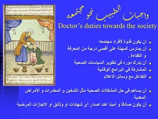 ‫ة‬‫ع‬‫م‬‫م‬‫ج‬‫م‬
‫و‬‫ح‬‫ن‬‫ب‬‫ي‬‫ن‬ِ‫ل‬‫ا‬‫ات‬‫ي‬‫ح‬‫وأ‬
Doctor’s duties towards the society
◼‫مجتمعه‬ ‫ألفراد‬ ‫قدوة‬ ‫يكون‬ ‫أن‬
◼‫المعرفة‬ ‫من‬ ‫درجة‬ ‫أقصى‬ ‫على‬ ‫المهنة‬ ‫يمارس‬ ‫أن‬
‫الكفاءة‬ ‫و‬.
◼‫الصحية‬ ‫السياسات‬ ‫تطوير‬ ‫في‬ ‫دوره‬ ‫يدرك‬ ‫أن‬
◼‫الوقائية‬ ‫البرامج‬ ‫في‬ ‫المشاركة‬
◼‫االعالم‬ ‫وسائل‬ ‫مع‬ ‫التفاعل‬
◼‫األمراض‬ ‫و‬ ‫المخدرات‬ ‫و‬ ‫التدخين‬ ‫مثل‬ ‫الصحية‬ ‫المشكالت‬ ‫حل‬ ‫في‬ ‫يساهم‬ ‫أن‬
‫المعدية‬
◼‫المرضية‬ ‫االجازات‬ ‫او‬ ‫وثائق‬ ‫أو‬ ‫شهادات‬ ‫أي‬ ‫اصدار‬ ‫عند‬ ‫أمينا‬ ‫و‬ ‫صادقا‬ ‫يكون‬ ‫أن‬
 