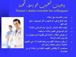 ‫ة‬‫ن‬‫ه‬‫م‬‫ل‬‫ا‬
‫لاء‬‫م‬‫ر‬‫و‬‫ح‬‫ن‬‫ب‬‫ي‬‫ن‬ِ‫ل‬‫ا‬‫ات‬‫ي‬‫ح‬‫وأ‬
Doctor’s duties towards his colleagues
.1‫زمالئه‬ ‫مع‬ ‫التصرف‬ ‫حسن‬
.2‫تتبع‬ ‫و‬ ‫لحومهم‬ ‫أكل‬ ‫و‬ ‫أعراضهم‬ ‫في‬ ‫الوقوع‬ ‫عدم‬
‫عوراتهم‬
.3‫خاصة‬ ‫المرضى‬ ‫أمام‬ ‫للزميل‬ ‫المباشر‬ ‫النقد‬ ‫تجنب‬
.4‫يعلمه‬ ‫ما‬ ‫زمالئه‬ ‫تعليم‬ ‫في‬ ‫الوسع‬ ‫بذل‬
.5‫أ‬ ‫يعملون‬ ‫لمن‬ ‫تقويمه‬ ‫في‬ ‫األمانة‬ ‫و‬ ‫الدقة‬ ‫يتوخى‬ ‫أن‬‫و‬
‫اشرافه‬ ‫تحت‬ ‫يتدربون‬
.6‫نقدية‬ ‫بمراجعة‬ ‫للقيام‬ ‫مستعدا‬ ‫يكون‬ ‫أن‬‫الط‬ ‫دعي‬ ‫اذا‬‫بيب‬
‫آخر‬ ‫زميل‬ ‫يعالجه‬ ‫مريض‬ ‫لمعاينة‬
.7‫أ‬ ‫زمالئه‬ ‫من‬ ‫أتعابا‬ ‫الطبيب‬ ‫يتقاضى‬ ‫أال‬ ‫يستحسن‬‫من‬ ‫و‬
‫يعولوهم‬
 