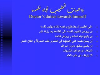 ‫ة‬‫س‬‫ف‬‫ن‬‫اة‬‫ج‬‫ن‬‫ب‬‫ي‬‫ن‬ِ‫ل‬‫ا‬‫ات‬‫ي‬‫ح‬‫وأ‬
Doctor’s duties towards himself
•‫نفسه‬ ‫تهذيب‬ ‫تلقاء‬ ‫بواجبه‬ ‫يضطلع‬ ‫أن‬ ‫الطبيب‬ ‫على‬
•‫هللا‬ ‫رزقه‬ ‫بما‬ ‫القناعة‬ ‫على‬ ‫نفسه‬ ‫الطبيب‬ ‫يروض‬ ‫أن‬.
•‫كالمه‬ ‫يروض‬ ‫و‬ ‫لسانه‬ ‫لجام‬ ‫يكبح‬ ‫أن‬
•‫العمل‬ ‫اتقان‬ ‫و‬ ‫المعرفة‬ ‫طلب‬ ‫و‬ ‫التعلم‬ ‫في‬ ‫االجتهاد‬ ‫على‬ ‫نفسه‬ ‫يحمل‬ ‫أن‬
•‫اسراف‬ ‫دون‬ ‫بمظهره‬ ‫يعتني‬ ‫أن‬
•‫الشبهات‬ ‫مواطن‬ ‫عن‬ ‫االبتعاد‬
•‫العلم‬ ‫طلب‬ ‫عن‬ ‫يتوقف‬ ‫أال‬
 
