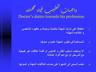 .1‫الشخصي‬ ‫مظهره‬ ‫و‬ ‫بسلوكه‬ ‫بالعناية‬ ‫المهنة‬ ‫شرف‬ ‫على‬ ‫الحفاظ‬
‫لمهنته‬ ‫اخالصه‬ ‫و‬
.2‫معرفيا‬ ‫و‬ ‫علميا‬ ‫المهنة‬ ‫تطوير‬ ‫في‬ ‫المساهمة‬
.3‫طب‬ ‫غير‬ ‫عالقات‬ ‫اقامة‬ ‫أو‬ ‫التدليس‬ ‫و‬ ‫الغش‬ ‫أساليب‬ ‫يستخدم‬ ‫أال‬‫يعية‬
‫عائالته‬ ‫أفراد‬ ‫أحد‬ ‫مع‬ ‫أو‬ ‫المريض‬ ‫مع‬
.4‫أصول‬ ‫و‬ ‫المهنة‬ ‫أخالقيات‬ ‫حساب‬ ‫على‬ ‫الشهرة‬ ‫الى‬ ‫السعي‬ ‫تجنب‬‫ها‬
‫ة‬‫ن‬‫ن‬‫ه‬‫م‬
‫اة‬‫ج‬‫ن‬‫ب‬‫ي‬‫ن‬ِ‫ل‬‫ا‬‫ات‬‫ي‬‫ح‬‫وأ‬
Doctor’s duties towards his profession
 