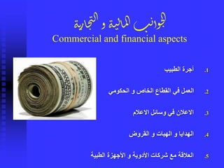 .1‫الطبيب‬ ‫أجرة‬
.2‫الحكومي‬ ‫و‬ ‫الخاص‬ ‫القطاع‬ ‫في‬ ‫العمل‬
.3‫االعالم‬ ‫وسائل‬ ‫في‬ ‫االعالن‬
.4‫القروض‬ ‫و‬ ‫الهبات‬ ‫و‬ ‫الهدايا‬
.5‫الطبية‬ ‫األجهزة‬ ‫و‬ ‫األدوية‬ ‫شركات‬ ‫مع‬ ‫العالقة‬
‫ة‬‫ن‬‫ر‬‫ا‬‫ج‬‫ت‬‫ل‬‫ا‬‫و‬‫ة‬‫ن‬‫ل‬‫ا‬‫م‬‫ل‬‫ا‬‫ب‬‫ن‬‫وأ‬‫ح‬‫ل‬‫ا‬
Commercial and financial aspects
 