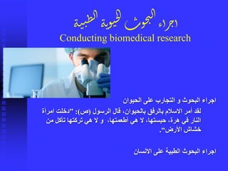 ‫الحيوان‬ ‫على‬ ‫التجارب‬ ‫و‬ ‫البحوث‬ ‫اجراء‬
‫الرسول‬ ‫قال‬ ،‫بالحيوان‬ ‫بالرفق‬ ‫االسالم‬ ‫أمر‬ ‫لقد‬(‫ص‬:)”‫امرأة‬ ‫دخلت‬
‫من‬ ‫تأكل‬ ‫تركتها‬ ‫هي‬ ‫ال‬ ‫و‬ ،‫أطعمتها‬ ‫هي‬ ‫ال‬ ،‫حبستها‬ ،‫هرة‬ ‫في‬ ‫النار‬
‫األرض‬ ‫خشاش‬“.
‫االنسان‬ ‫على‬ ‫الطبية‬ ‫البحوث‬ ‫اجراء‬
‫ة‬‫ن‬‫ن‬ِ‫ل‬‫ا‬‫ة‬‫ن‬‫و‬‫ي‬‫ج‬‫ل‬‫ا‬‫وت‬‫ح‬‫ت‬‫ل‬‫ا‬‫أء‬‫ر‬‫ج‬‫أ‬
Conducting biomedical research
 
