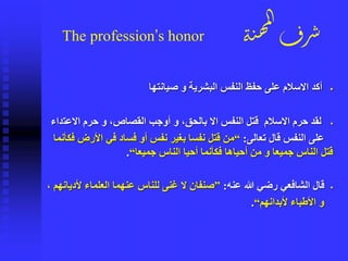 ‫ة‬‫ن‬‫ه‬‫م‬‫ل‬‫ا‬
‫رف‬‫ش‬The profession’s honor
▪‫صيانتها‬ ‫و‬ ‫البشرية‬ ‫النفس‬ ‫حفظ‬ ‫على‬ ‫االسالم‬ ‫أكد‬
▪‫االعت‬ ‫حرم‬ ‫و‬ ،‫القصاص‬ ‫أوجب‬ ‫و‬ ،‫بالحق‬ ‫اال‬ ‫النفس‬ ‫قتل‬ ‫االسالم‬ ‫حرم‬ ‫لقد‬‫داء‬
‫تعالى‬ ‫قال‬ ‫النفس‬ ‫على‬:“‫األر‬ ‫في‬ ‫فساد‬ ‫أو‬ ‫نفس‬ ‫بغير‬ ‫نفسا‬ ‫قتل‬ ‫من‬‫فكأنما‬ ‫ض‬
‫قتل‬‫جميعا‬ ‫الناس‬ ‫أحيا‬ ‫فكأنما‬ ‫أحياها‬ ‫من‬ ‫و‬ ‫جميعا‬ ‫الناس‬“.
▪‫عنه‬ ‫هللا‬ ‫رضي‬ ‫الشافعي‬ ‫قال‬:”‫أل‬ ‫العلماء‬ ‫عنهما‬ ‫للناس‬ ‫غنى‬ ‫ال‬ ‫صنفان‬، ‫ديانهم‬
‫ألبدانهم‬ ‫األطباء‬ ‫و‬“.
 
