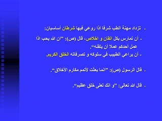 ▪‫فيها‬ ‫روعي‬ ‫اذا‬ ‫شرفا‬ ‫الطب‬ ‫مهنة‬ ‫تزداد‬‫شرطان‬‫أساسيان‬:
-‫بكل‬ ‫تمارس‬ ‫أن‬‫اخالص‬ ‫و‬ ‫اتقان‬‫قال‬ ،(‫ص‬:)”‫اذ‬ ‫يحب‬ ‫هللا‬ ‫ان‬‫ا‬
‫يتقنه‬ ‫أن‬ ‫عمال‬ ‫أحدكم‬ ‫عمل‬“.
-‫تصرفاته‬ ‫و‬ ‫سلوكه‬ ‫في‬ ‫الطبيب‬ ‫يراعي‬ ‫أن‬‫الكري‬ ‫الخلق‬‫م‬.
▪‫الرسول‬ ‫قال‬(‫ص‬:)”‫األخالق‬ ‫مكارم‬ ‫ألتمم‬ ‫بعثت‬ ‫انما‬“.
▪‫تعالى‬ ‫هللا‬ ‫قال‬:”‫عظيم‬ ‫خلق‬ ‫لعلى‬ ‫انك‬ ‫و‬“.
 
