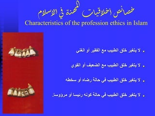 ‫لام‬‫س‬‫لأ‬‫أ‬‫ى‬‫ف‬‫ة‬‫ن‬‫ه‬‫م‬‫ل‬‫ا‬
‫ات‬‫ي‬‫ق‬‫لا‬‫خ‬‫أ‬‫ص‬‫ئ‬‫ا‬‫ص‬‫خ‬
Characteristics of the profession ethics in Islam
◼‫الغني‬ ‫أو‬ ‫الفقير‬ ‫مع‬ ‫الطبيب‬ ‫خلق‬ ‫يتغير‬ ‫ال‬
◼‫القوي‬ ‫أو‬ ‫الضعيف‬ ‫مع‬ ‫الطبيب‬ ‫خلق‬ ‫يتغير‬ ‫ال‬
◼‫سخطه‬ ‫أو‬ ‫رضاه‬ ‫حالة‬ ‫في‬ ‫الطبيب‬ ‫خلق‬ ‫يتغير‬ ‫ال‬
◼‫مرؤوسا‬ ‫أو‬ ‫رئيسا‬ ‫كونه‬ ‫حالة‬ ‫في‬ ‫الطبيب‬ ‫خلق‬ ‫يتغير‬ ‫ال‬.
 
