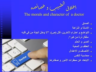 ‫ة‬‫ص‬‫ئ‬‫ا‬‫ص‬‫خ‬‫و‬‫ب‬‫ي‬‫ن‬ِ‫ل‬‫ا‬‫لاق‬‫خ‬‫أ‬
The morals and character of a doctor
◼‫الصدق‬
◼‫النزاهة‬ ‫و‬ ‫األمانة‬
◼‫قال‬ ،‫اآلخرين‬ ‫احترام‬ ‫و‬ ‫التواضع‬(‫ص‬:)”‫قل‬ ‫في‬ ‫من‬ ‫الجنة‬ ‫يدخل‬ ‫ال‬‫به‬
‫كبر‬ ‫من‬ ‫ذرة‬ ‫مثقال‬“.
◼‫الحلم‬ ‫و‬ ‫الصبر‬
◼‫المحبة‬ ‫و‬ ‫العطف‬
◼‫االعتدال‬ ‫و‬ ‫االنصاف‬
◼‫النفس‬ ‫محاسبة‬
◼‫صغائرها‬ ‫و‬ ‫األمور‬ ‫محقرات‬ ‫عن‬ ‫االبتعاد‬.
 