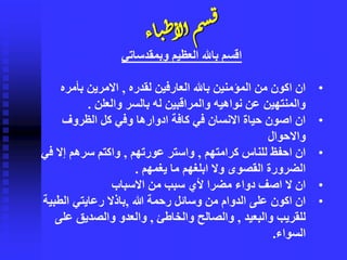 ‫اء‬‫ي‬‫ط‬‫لأ‬‫أ‬ٍ‫س‬‫ق‬
‫وبمقدساتي‬ ‫العظيم‬ ‫باهلل‬ ‫اقسم‬
•‫لقدره‬ ‫العارفين‬ ‫باهلل‬ ‫المؤمنين‬ ‫من‬ ‫اكون‬ ‫ان‬,‫بأمره‬ ‫االمرين‬
‫والعلن‬ ‫بالسر‬ ‫له‬ ‫والمراقبين‬ ‫نواهيه‬ ‫عن‬ ‫والمنتهين‬.
•‫الظروف‬ ‫كل‬ ‫وفي‬ ‫ادوارها‬ ‫كافة‬ ‫في‬ ‫االنسان‬ ‫حياة‬ ‫اصون‬ ‫ان‬
‫واالحوال‬
•‫كرامتهم‬ ‫للناس‬ ‫احفظ‬ ‫ان‬,‫عورتهم‬ ‫واستر‬,‫إال‬ ‫سرهم‬ ‫واكتم‬‫في‬
‫ما‬ ‫ابلغهم‬ ‫وال‬ ‫القصوى‬ ‫الضرورة‬‫يغمهم‬.
•‫االسباب‬ ‫من‬ ‫سبب‬ ‫ألي‬ ‫مضرا‬ ‫دواء‬ ‫اصف‬ ‫ال‬ ‫ان‬
•‫هللا‬ ‫رحمة‬ ‫وسائل‬ ‫من‬ ‫الدوام‬ ‫على‬ ‫اكون‬ ‫ان‬,‫الطب‬ ‫رعايتي‬ ‫باذال‬‫ية‬
‫والبعيد‬ ‫للقريب‬,‫والخاطئ‬ ‫والصالح‬,‫ع‬ ‫والصديق‬ ‫والعدو‬‫لى‬
‫السواء‬.
 