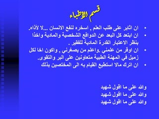 ‫اء‬‫ي‬‫ط‬‫لأ‬‫أ‬ٍ‫س‬‫ق‬
•‫العلم‬ ‫طلب‬ ‫على‬ ‫اثابر‬ ‫ان‬,‫االنسان‬ ‫لنفع‬ ‫اسخره‬...‫ألذ‬ ‫ال‬‫اه‬.
•‫واخذ‬ ‫والمادية‬ ‫الشخصية‬ ‫الدوافع‬ ‫عن‬ ‫البعد‬ ‫كل‬ ‫ابتعد‬ ‫ان‬‫ا‬
‫للفقير‬ ‫المادية‬ ‫القدرة‬ ‫االعتبار‬ ‫بنظر‬.
•‫علمني‬ ‫من‬ ‫اوقر‬ ‫ان‬.‫يصغرني‬ ‫من‬ ‫واعلم‬,‫لكل‬ ‫اخا‬ ‫واكون‬
‫والتقوى‬ ‫البر‬ ‫على‬ ‫متعاونين‬ ‫الطبية‬ ‫المهنة‬ ‫في‬ ‫زميل‬.
•‫بذلك‬ ‫المختصين‬ ‫الى‬ ‫به‬ ‫القيام‬ ‫استطيع‬ ‫ماال‬ ‫اترك‬ ‫ان‬
‫شهيد‬ ‫اقول‬ ‫ما‬ ‫على‬ ‫وهللا‬
‫ما‬ ‫على‬ ‫وهللا‬‫شهيد‬ ‫اقول‬
‫ما‬ ‫على‬ ‫وهللا‬‫شهيد‬ ‫اقول‬
 
