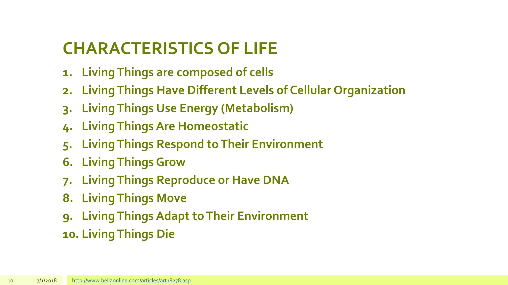 CHARACTERISTICS OF LIFE
1. LivingThings are composed of cells
2. LivingThings Have Different Levels of Cellular Organization
3. LivingThings Use Energy (Metabolism)
4. LivingThings Are Homeostatic
5. LivingThings Respond toTheir Environment
6. LivingThings Grow
7. LivingThings Reproduce or Have DNA
8. LivingThings Move
9. LivingThings Adapt toTheir Environment
10. LivingThings Die
10 7/1/2018 http://www.bellaonline.com/articles/art18278.asp
 