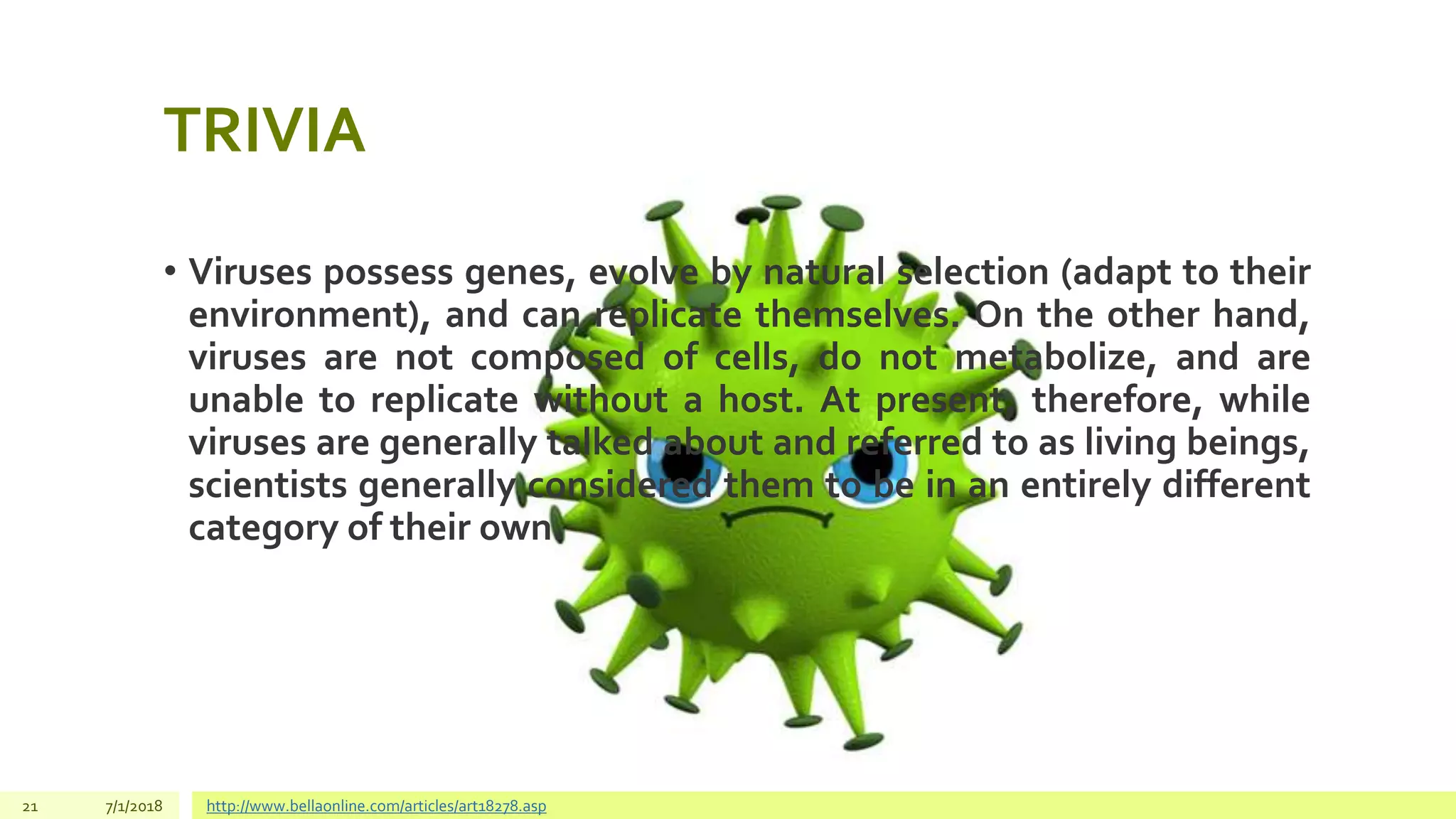 TRIVIA
• Viruses possess genes, evolve by natural selection (adapt to their
environment), and can replicate themselves. On the other hand,
viruses are not composed of cells, do not metabolize, and are
unable to replicate without a host. At present, therefore, while
viruses are generally talked about and referred to as living beings,
scientists generally considered them to be in an entirely different
category of their own.
21 7/1/2018 http://www.bellaonline.com/articles/art18278.asp
 