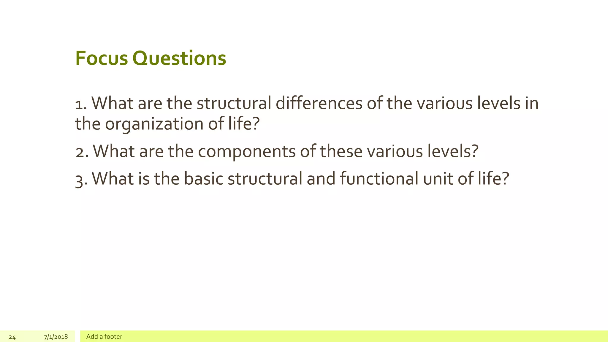 Focus Questions
1. What are the structural differences of the various levels in
the organization of life?
2.What are the components of these various levels?
3.What is the basic structural and functional unit of life?
24 7/1/2018 Add a footer
 