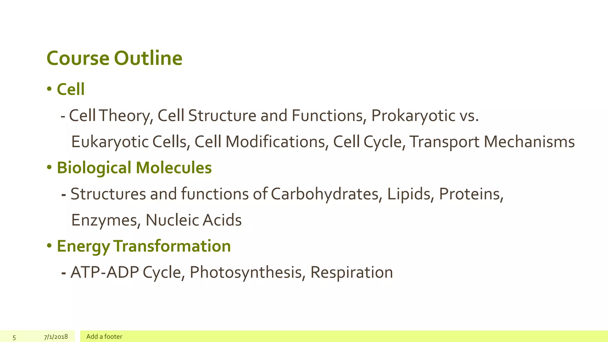Course Outline
• Cell
- CellTheory, Cell Structure and Functions, Prokaryotic vs.
Eukaryotic Cells, Cell Modifications, Cell Cycle,Transport Mechanisms
• Biological Molecules
- Structures and functions of Carbohydrates, Lipids, Proteins,
Enzymes, Nucleic Acids
• EnergyTransformation
- ATP-ADP Cycle, Photosynthesis, Respiration
5 7/1/2018 Add a footer
 