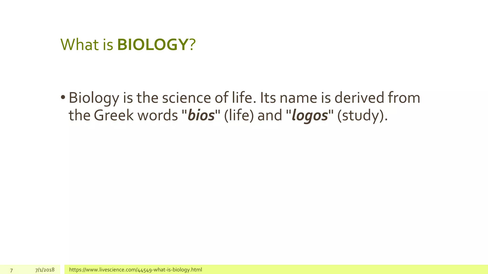 • Biology is the science of life. Its name is derived from
the Greek words "bios" (life) and "logos" (study).
7 7/1/2018 https://www.livescience.com/44549-what-is-biology.html
What is BIOLOGY?
 