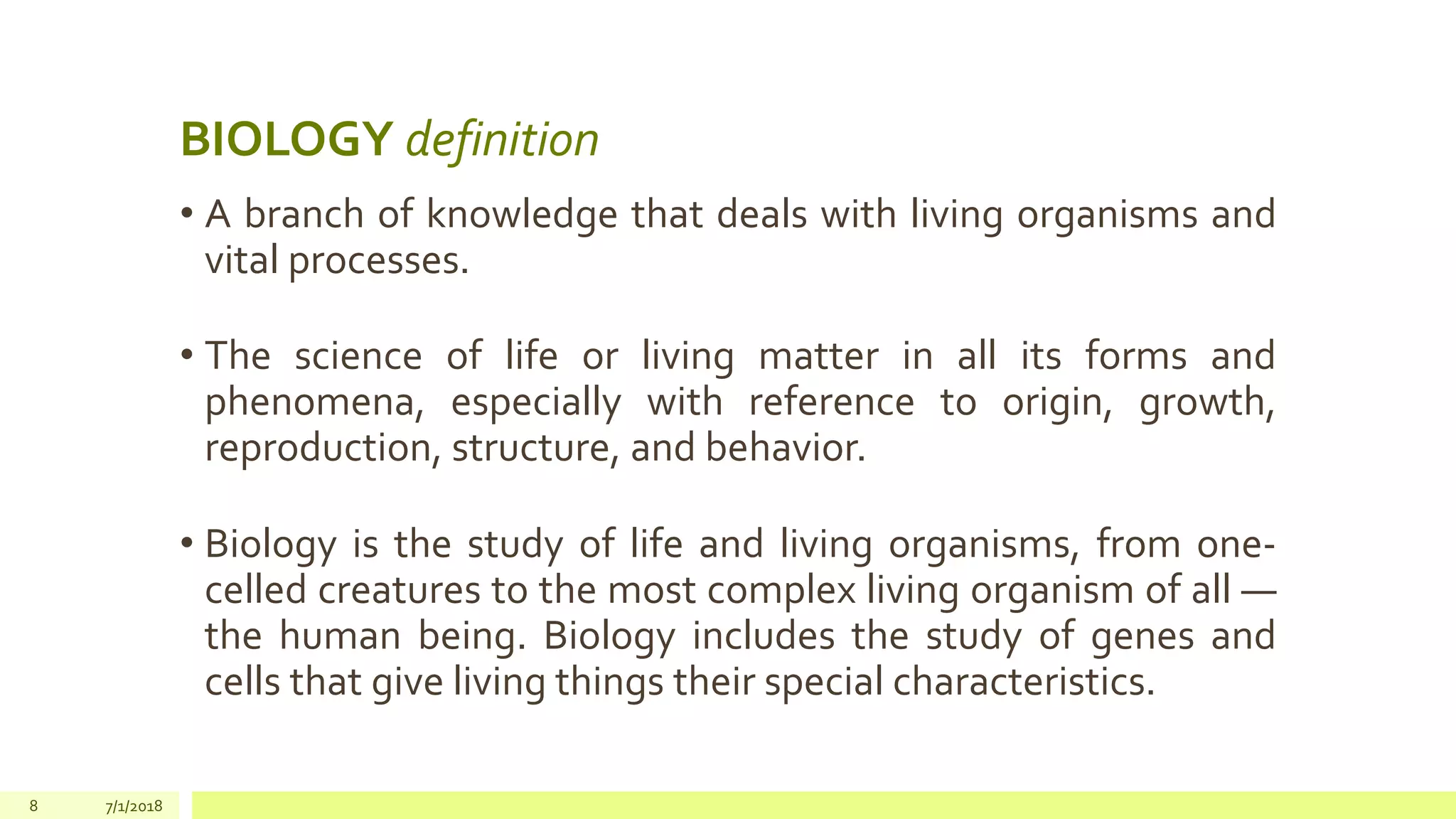 BIOLOGY definition
• A branch of knowledge that deals with living organisms and
vital processes.
• The science of life or living matter in all its forms and
phenomena, especially with reference to origin, growth,
reproduction, structure, and behavior.
• Biology is the study of life and living organisms, from one-
celled creatures to the most complex living organism of all —
the human being. Biology includes the study of genes and
cells that give living things their special characteristics.
8 7/1/2018
 