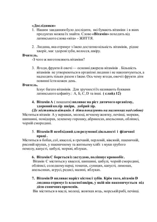 «Дослідники»
1. Нашим завданням було дослідити, які бувають вітаміни і в яких
продуктах можна їх знайти. Слово «Вітамін» походить від
латинського слова«віта» - ЖИТТЯ.
2. Людина, яка отримує з їжею достатню кількість вітамінів, рідше
хворіє, має здоровізуби, волосся, шкіру.
Вчитель.
-З чого ж виготовляють вітаміни?
3. Ягоди, фрукти й овочі— основніджерела вітамінів . Більшість
вітамінів не утворюються в організмі людини і не накопичуються, а
надходять тільки разом з їжею. Ось чому ягоди, овочіі фрукти діти
повинні їстикожен день.
Вчитель.
Існує багато вітамінів. Для зручностіїх називають буквами
латинського алфавіту.: А, Б, С, D та інші. ( слайд 12)
4. Вітамін А ( показати) впливаєна ріст дитячого організму,
здоровий колір шкіри, добрий зір.
(Де міститься вітамін А дітипоказують на малюнках надсобою)
Міститься вітамін А у вершках, молоці, яєчномужовтку, печінці, моркви,
шипшині, помідорах, зеленому горошку, абрикосах, апельсинах, обліписі,
чорній смородині.
5. Вітамін В необхідний длярозумової діяльності і фізичної
праці .
Міститься в бобах, сої, квасолі, в гречаній, перловій, вівсяній, пшеничній,
рисовій крупах, у пшеничному та житньомухлібі з муки грубого
помолу, капусті, цибулі, моркві, яблуках.
6. Вітамін С боретьсяіз застудою, поліпшує кровообіг.
Вітамін С міститься у квасолі, шипшині, цибулі, чорній смородині,
обліписі, солодкомуперці, томатах, суницях, капусті, лимонах,
апельсинах, агрусі, редисі, малині, яблуках.
7. Вітамін D впливаєнаріст кісток і зубів. Крім того, вітамін D
людина отримуєіз власноїшкіри, у якій він накопичується під
дією сонячнихпроменів.
Він міститься в маслі, молоці, жовтках яєць, морськійрибі, печінці.
 