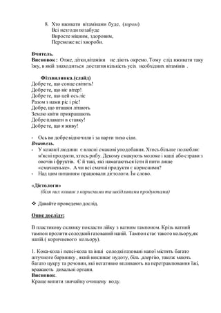 8. Хто вживати вітамінами буде, (хором)
Всі незгодипозабуде
Виросте міцним, здоровим,
Переможе всі хвороби.
Вчитель.
Висновок : Отже, дітки,вітаміни не діють окремо. Тому слід вживати таку
їжу, в якій знаходиться достатня кількість усіх необхідних вітамінів .
Фізхвилинка.(слайд)
Добрете, що сонце світить!
Добрете, що віє вітер!
Добрете, що цей ось ліс
Разом з нами ріс і ріс!
Добре, що пташки літають
Землю квіти прикрашають
Добреплавати в ставку!
Добрете, що я живу!
- Ось ви добревідпочили і за парти тихо сіли.
Вчитель.
- У кожної людини є власні смаковіуподобання. Хтось більше полюбляє
м'ясніпродукти, хтось рибу. Декому смакують молоко і каші або страви з
овочів і фруктів. Є й такі, які намагаються їсти й пити лише
«смачненьке». А чи всі смачніпродукти є корисними?
- Над цим питанням працювали дієтологи. Їм слово.
«Дієтологи»
(біля них кошик з корисними та шкідливими продуктами)
 Давайте проведемо дослід.
Опис досліду:
В пластикову склянку покласти лійку з ватним тампоном. Крізь ватний
тампон пролити солодкийгазованийнапій. Тампонстає такого кольору,як
напій.( коричневого кольору).
1. Кока-кола і пепсі-кола та інші солодкігазовані напої містять багато
штучного барвнику , який викликає нудоту, біль ,алергію, також мають
багато цукру та речовин, які негативно впливають на перетравлювання їжі,
вражають дихальні органи.
Висновок.
Краще випити звичайну очищену воду.
 