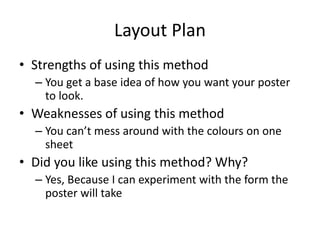 Layout Plan
• Strengths of using this method
– You get a base idea of how you want your poster
to look.
• Weaknesses of using this method
– You can’t mess around with the colours on one
sheet
• Did you like using this method? Why?
– Yes, Because I can experiment with the form the
poster will take
 