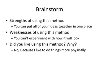 Brainstorm
• Strengths of using this method
– You can put all of your ideas together in one place
• Weaknesses of using this method
– You can’t experiment with how it will look
• Did you like using this method? Why?
– No, Because I like to do things more physically.
 