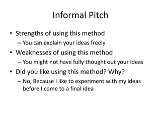 Informal Pitch
• Strengths of using this method
– You can explain your ideas freely
• Weaknesses of using this method
– You might not have fully thought out your ideas
• Did you like using this method? Why?
– No, Because I like to experiment with my ideas
before I come to a final idea
 