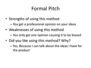 Formal Pitch
• Strengths of using this method
– You get a professional opinion on your ideas
• Weaknesses of using this method
– You only get one opinion causing it to be biased
• Did you like using this method? Why?
– Yes, Because I can talk about the ideas I have for
the product
 